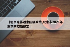 【北京完善返京防疫政策,北京市2021年返京防疫新规定】