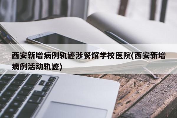 西安新增病例轨迹涉餐馆学校医院(西安新增病例活动轨迹)
