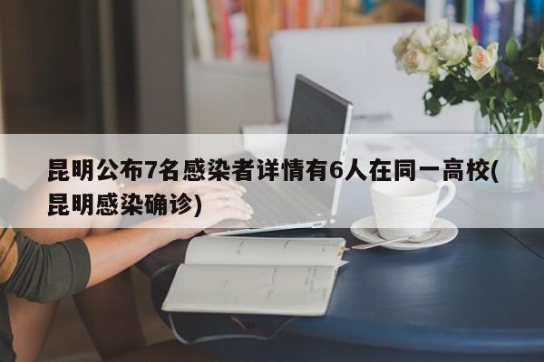 昆明公布7名感染者详情有6人在同一高校(昆明感染确诊)