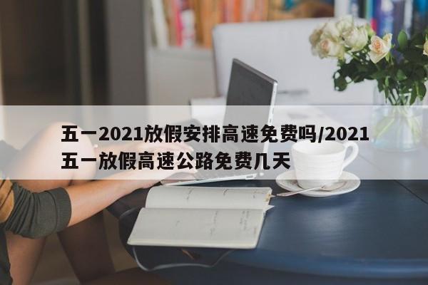 五一2021放假安排高速免费吗/2021五一放假高速公路免费几天