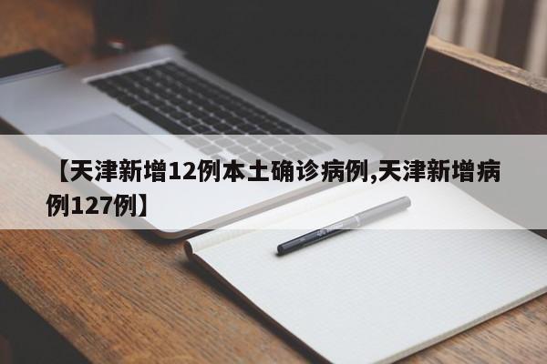 【天津新增12例本土确诊病例,天津新增病例127例】