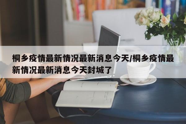 桐乡疫情最新情况最新消息今天/桐乡疫情最新情况最新消息今天封城了