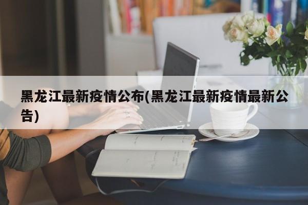 黑龙江最新疫情公布(黑龙江最新疫情最新公告)