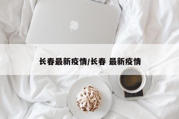 长春最新疫情/长春 最新疫情