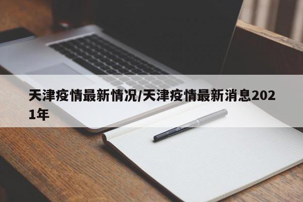 天津疫情最新情况/天津疫情最新消息2021年