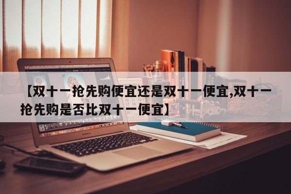 【双十一抢先购便宜还是双十一便宜,双十一抢先购是否比双十一便宜】