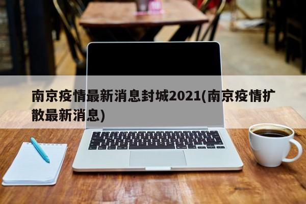 南京疫情最新消息封城2021(南京疫情扩散最新消息)