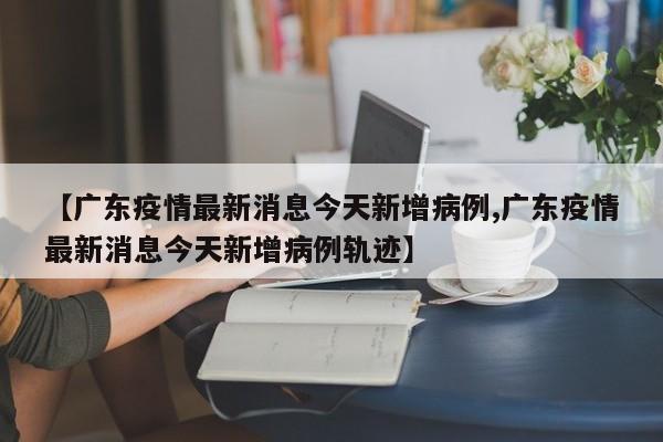 【广东疫情最新消息今天新增病例,广东疫情最新消息今天新增病例轨迹】