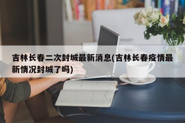 吉林长春二次封城最新消息(吉林长春疫情最新情况封城了吗)
