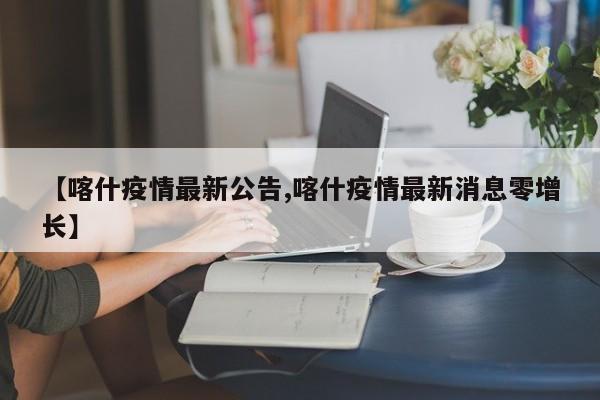 【喀什疫情最新公告,喀什疫情最新消息零增长】