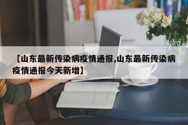 【山东最新传染病疫情通报,山东最新传染病疫情通报今天新增】