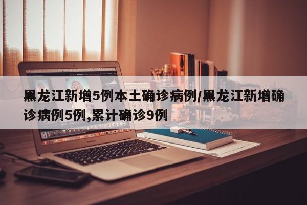 黑龙江新增5例本土确诊病例/黑龙江新增确诊病例5例,累计确诊9例