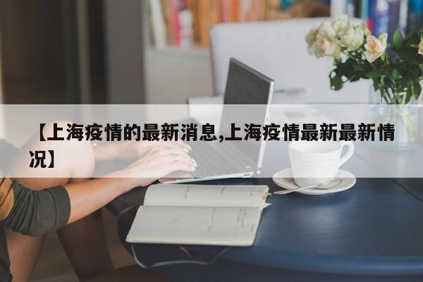 【上海疫情的最新消息,上海疫情最新最新情况】