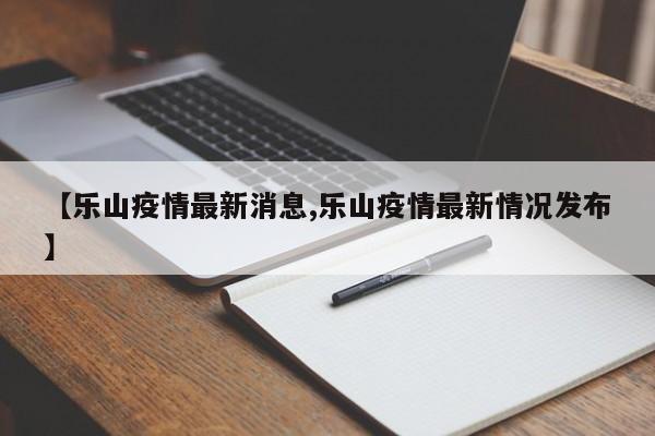 【乐山疫情最新消息,乐山疫情最新情况发布】