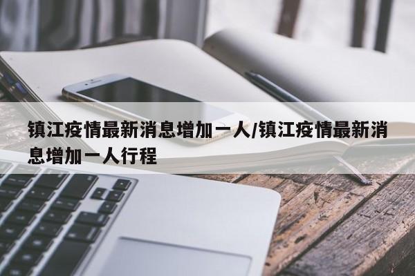 镇江疫情最新消息增加一人/镇江疫情最新消息增加一人行程