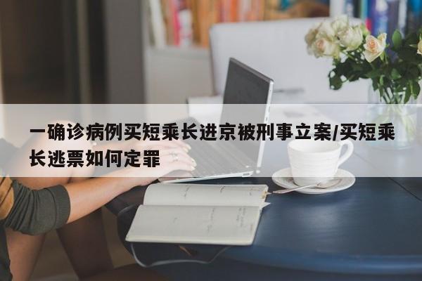 一确诊病例买短乘长进京被刑事立案/买短乘长逃票如何定罪