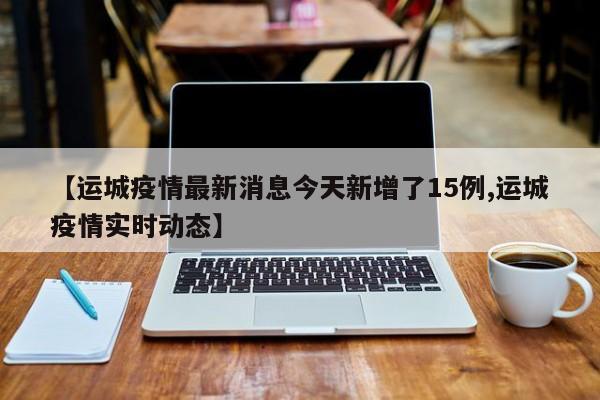 【运城疫情最新消息今天新增了15例,运城疫情实时动态】