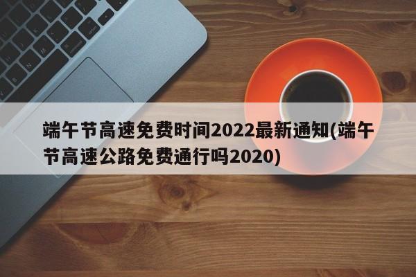 端午节高速免费时间2022最新通知(端午节高速公路免费通行吗2020)