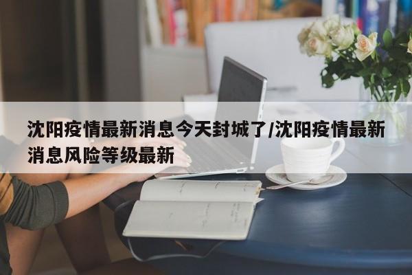 沈阳疫情最新消息今天封城了/沈阳疫情最新消息风险等级最新