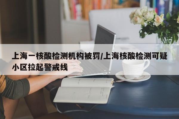 上海一核酸检测机构被罚/上海核酸检测可疑小区拉起警戒线