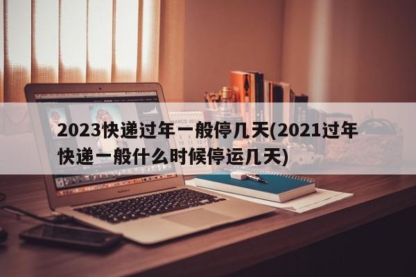 2023快递过年一般停几天(2021过年快递一般什么时候停运几天)