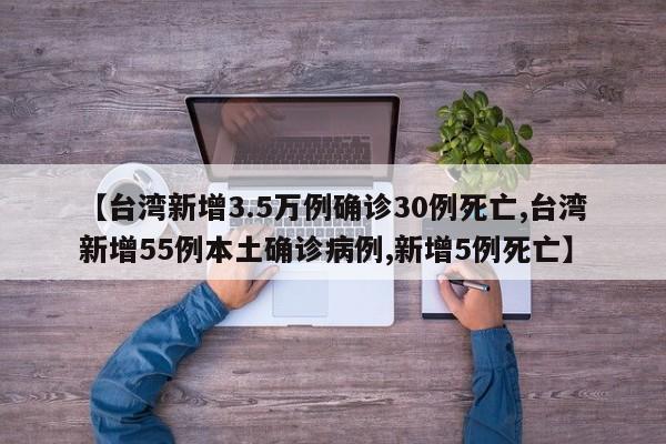 【台湾新增3.5万例确诊30例死亡,台湾新增55例本土确诊病例,新增5例死亡】