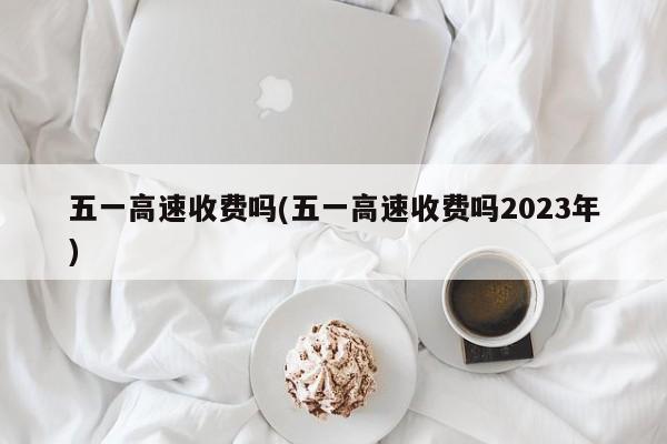 五一高速收费吗(五一高速收费吗2023年)
