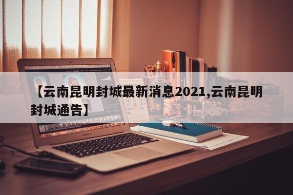 【云南昆明封城最新消息2021,云南昆明封城通告】