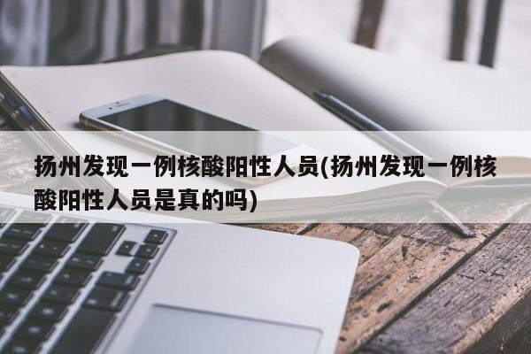扬州发现一例核酸阳性人员(扬州发现一例核酸阳性人员是真的吗)