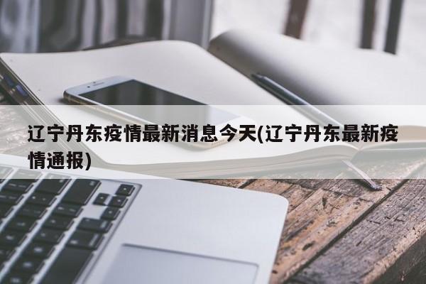 辽宁丹东疫情最新消息今天(辽宁丹东最新疫情通报)