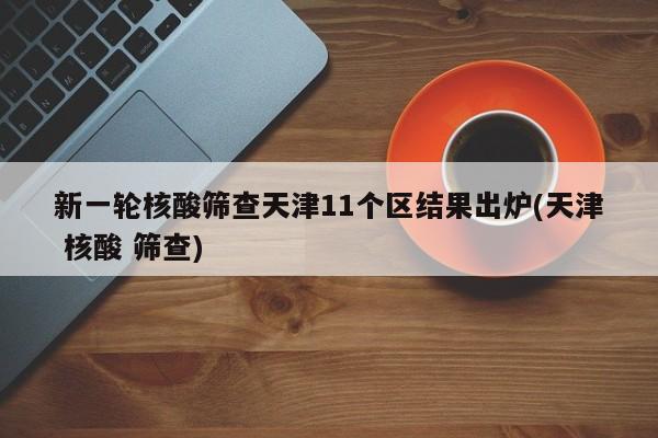 新一轮核酸筛查天津11个区结果出炉(天津 核酸 筛查)