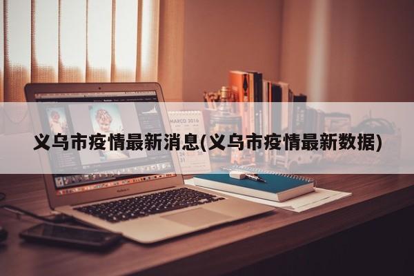 义乌市疫情最新消息(义乌市疫情最新数据)