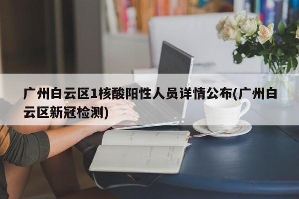 广州白云区1核酸阳性人员详情公布(广州白云区新冠检测)