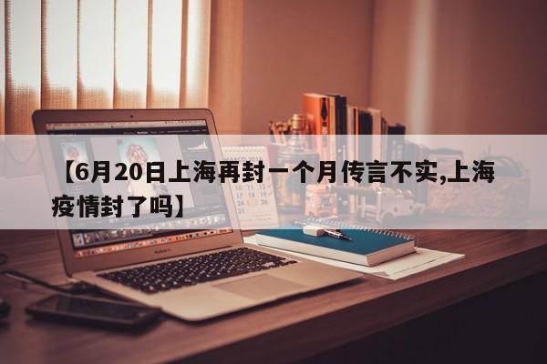 【6月20日上海再封一个月传言不实,上海疫情封了吗】