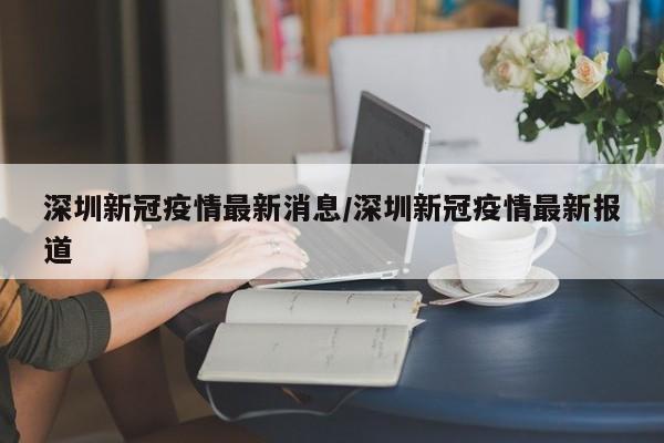深圳新冠疫情最新消息/深圳新冠疫情最新报道