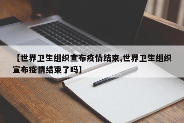 【世界卫生组织宣布疫情结束,世界卫生组织宣布疫情结束了吗】