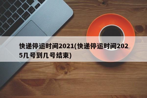 快递停运时间2021(快递停运时间2025几号到几号结束)