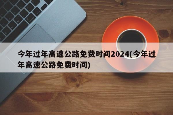 今年过年高速公路免费时间2024(今年过年高速公路免费时间)
