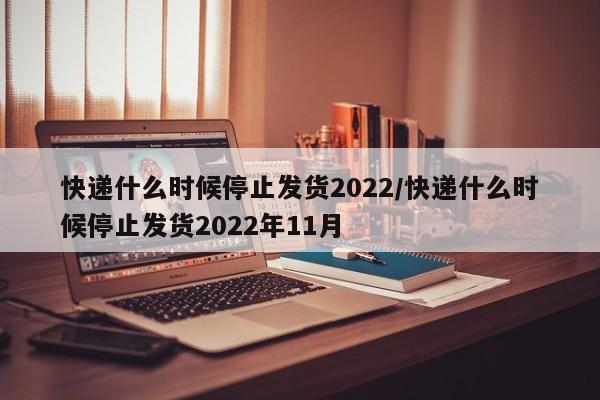 快递什么时候停止发货2022/快递什么时候停止发货2022年11月