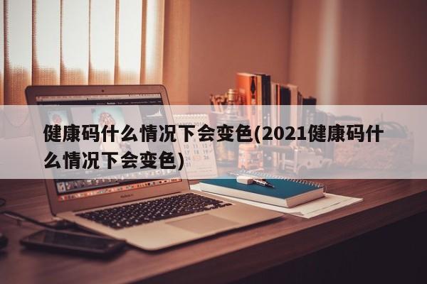 健康码什么情况下会变色(2021健康码什么情况下会变色)