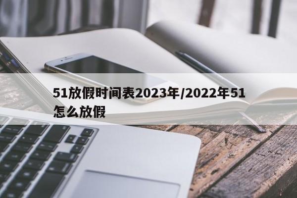 51放假时间表2023年/2022年51怎么放假